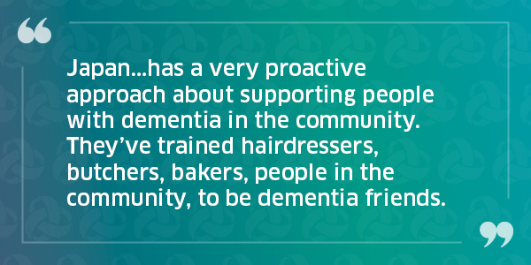 Japan...has a very proactive approach about supporting people with dementia in the community. They've trained hairdressers, butchers, bakers, people in the community, to be dementia friends. 